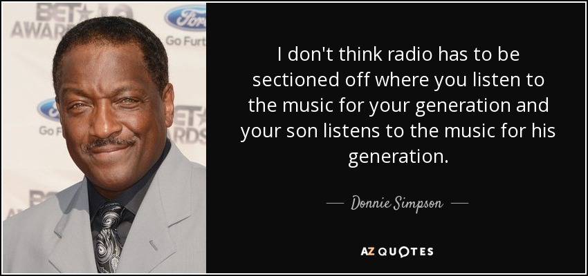 I don't think radio has to be sectioned off where you listen to the music for your generation and your son listens to the music for his generation. - Donnie Simpson