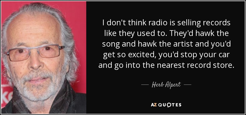 I don't think radio is selling records like they used to. They'd hawk the song and hawk the artist and you'd get so excited, you'd stop your car and go into the nearest record store. - Herb Alpert