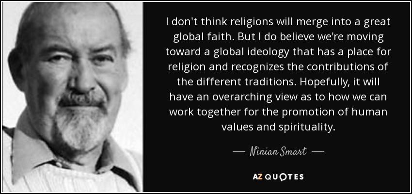 I don't think religions will merge into a great global faith. But I do believe we're moving toward a global ideology that has a place for religion and recognizes the contributions of the different traditions. Hopefully, it will have an overarching view as to how we can work together for the promotion of human values and spirituality. - Ninian Smart