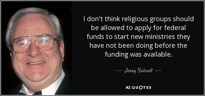 I don't think religious groups should be allowed to apply for federal funds to start new ministries they have not been doing before the funding was available. - Jerry Falwell