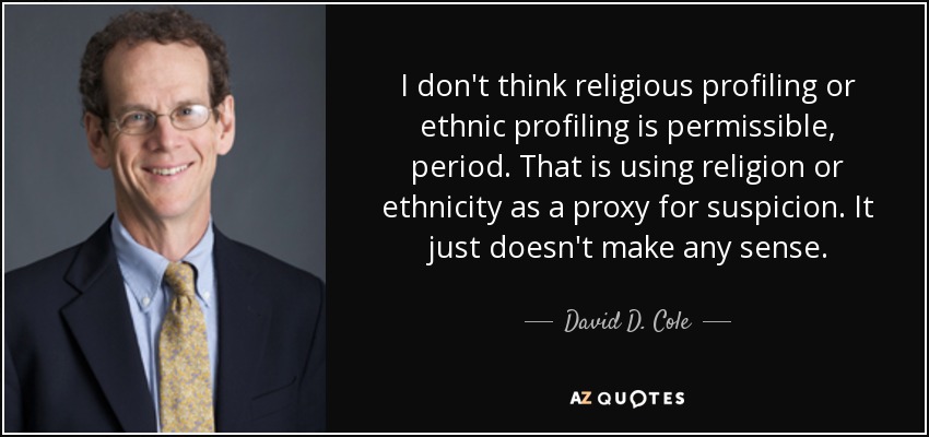 I don't think religious profiling or ethnic profiling is permissible, period. That is using religion or ethnicity as a proxy for suspicion. It just doesn't make any sense. - David D. Cole