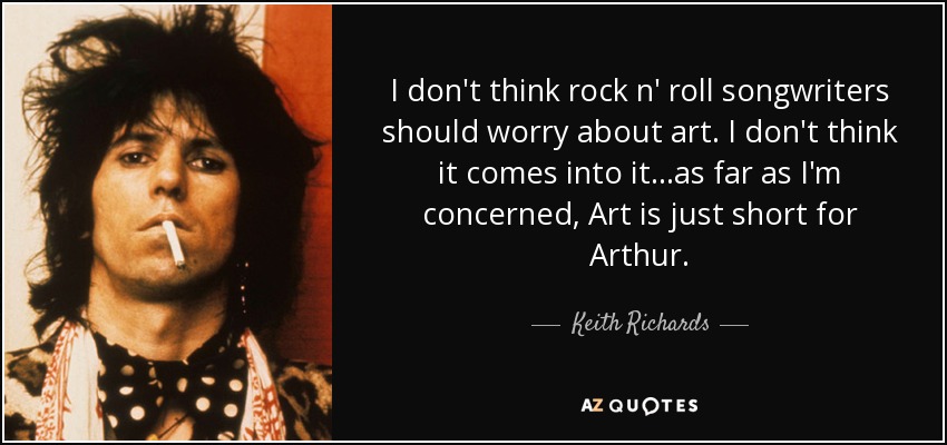 I don't think rock n' roll songwriters should worry about art. I don't think it comes into it...as far as I'm concerned, Art is just short for Arthur. - Keith Richards