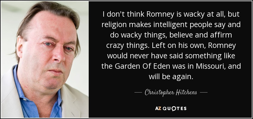 I don't think Romney is wacky at all, but religion makes intelligent people say and do wacky things, believe and affirm crazy things. Left on his own, Romney would never have said something like the Garden Of Eden was in Missouri, and will be again. - Christopher Hitchens