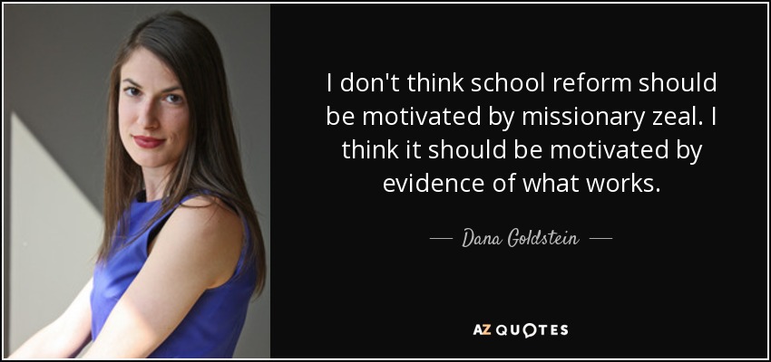 I don't think school reform should be motivated by missionary zeal. I think it should be motivated by evidence of what works. - Dana Goldstein