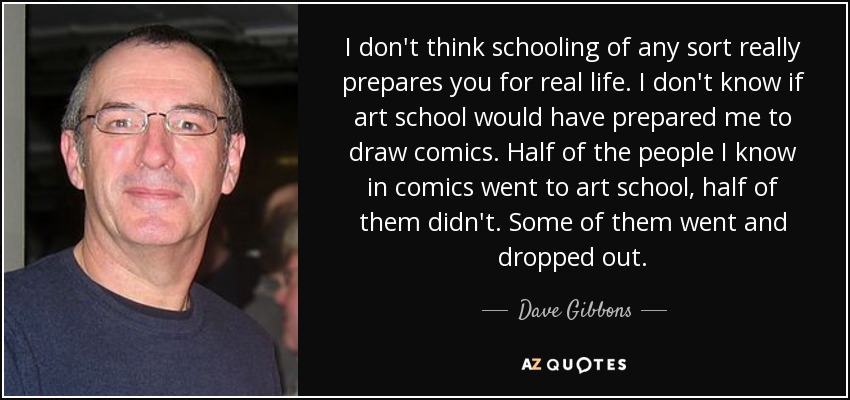 I don't think schooling of any sort really prepares you for real life. I don't know if art school would have prepared me to draw comics. Half of the people I know in comics went to art school, half of them didn't. Some of them went and dropped out. - Dave Gibbons