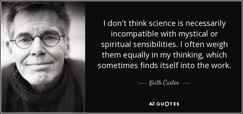I don't think science is necessarily incompatible with mystical or spiritual sensibilities. I often weigh them equally in my thinking, which sometimes finds itself into the work. - Keith Carter