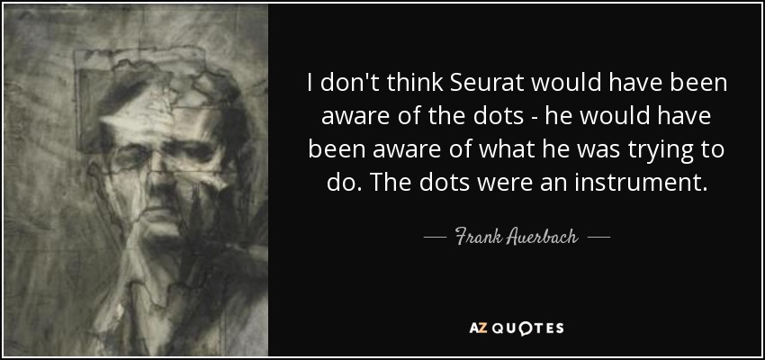 I don't think Seurat would have been aware of the dots - he would have been aware of what he was trying to do. The dots were an instrument. - Frank Auerbach