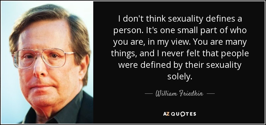 I don't think sexuality defines a person. It's one small part of who you are, in my view. You are many things, and I never felt that people were defined by their sexuality solely. - William Friedkin