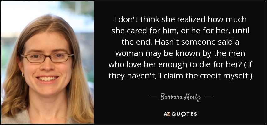 I don't think she realized how much she cared for him, or he for her, until the end. Hasn't someone said a woman may be known by the men who love her enough to die for her? (If they haven't, I claim the credit myself.) - Barbara Mertz