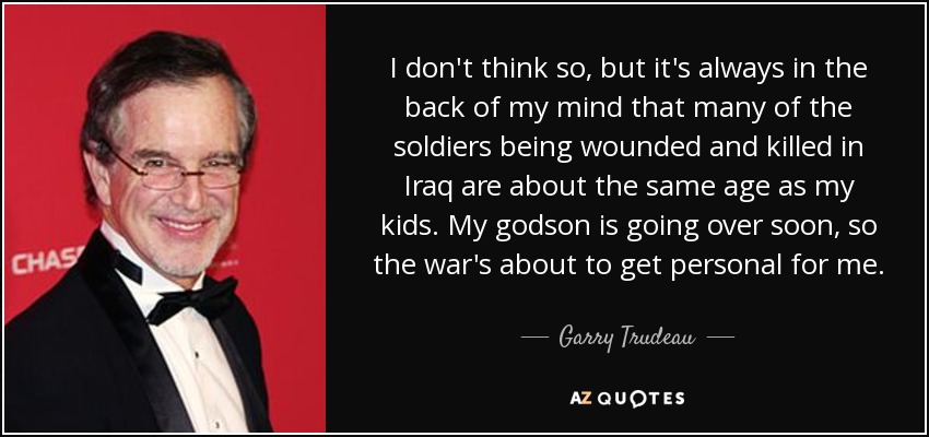 I don't think so, but it's always in the back of my mind that many of the soldiers being wounded and killed in Iraq are about the same age as my kids. My godson is going over soon, so the war's about to get personal for me. - Garry Trudeau