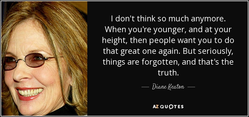 I don't think so much anymore. When you're younger, and at your height, then people want you to do that great one again. But seriously, things are forgotten, and that's the truth. - Diane Keaton