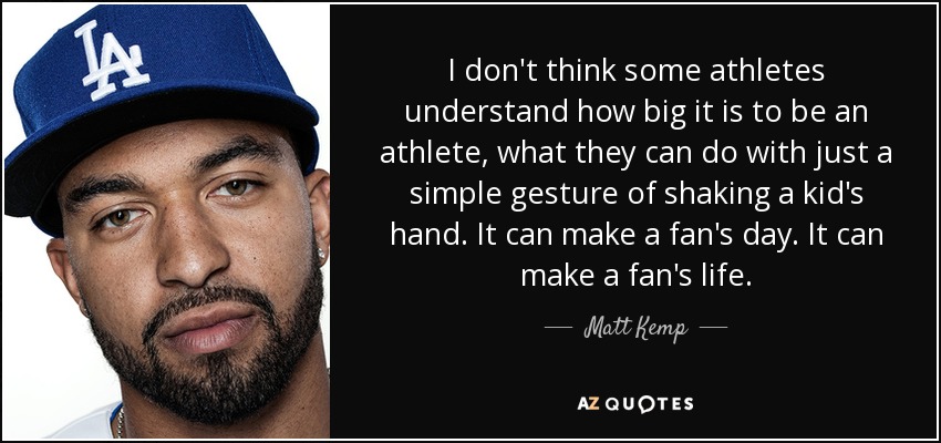 I don't think some athletes understand how big it is to be an athlete, what they can do with just a simple gesture of shaking a kid's hand. It can make a fan's day. It can make a fan's life. - Matt Kemp