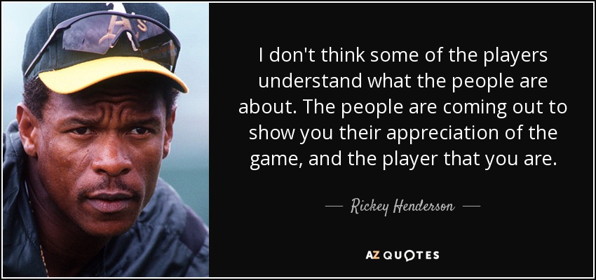 I don't think some of the players understand what the people are about. The people are coming out to show you their appreciation of the game, and the player that you are. - Rickey Henderson