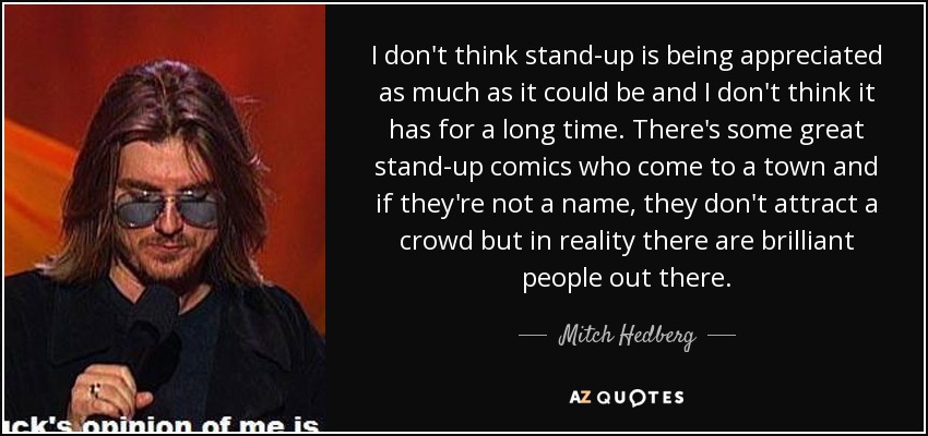 I don't think stand-up is being appreciated as much as it could be and I don't think it has for a long time. There's some great stand-up comics who come to a town and if they're not a name, they don't attract a crowd but in reality there are brilliant people out there. - Mitch Hedberg