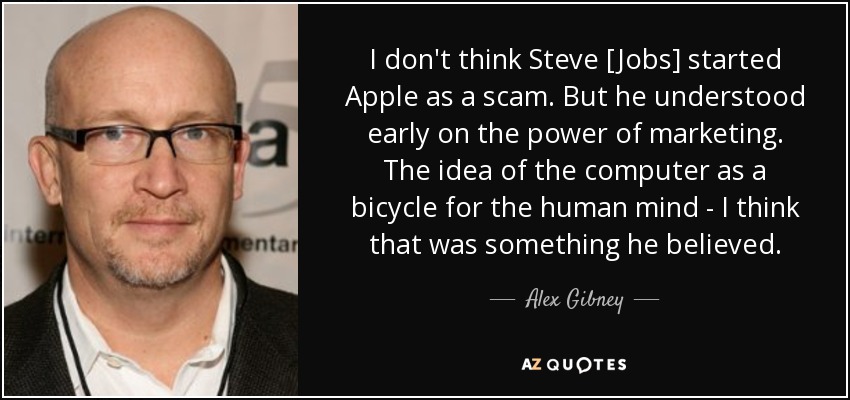 I don't think Steve [Jobs] started Apple as a scam. But he understood early on the power of marketing. The idea of the computer as a bicycle for the human mind - I think that was something he believed. - Alex Gibney