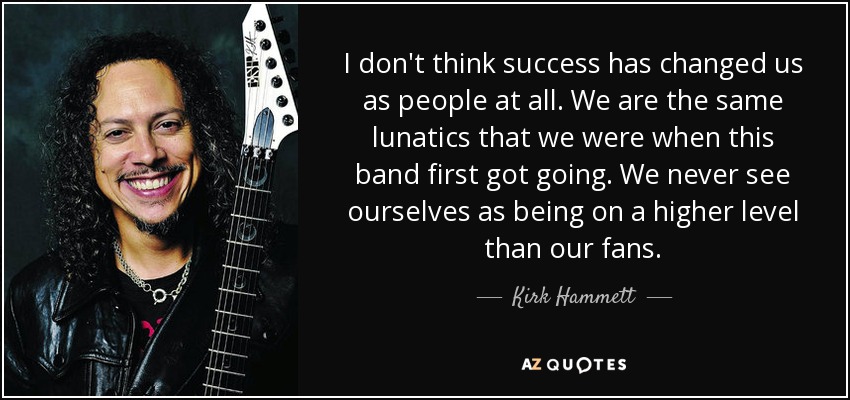 I don't think success has changed us as people at all. We are the same lunatics that we were when this band first got going. We never see ourselves as being on a higher level than our fans. - Kirk Hammett