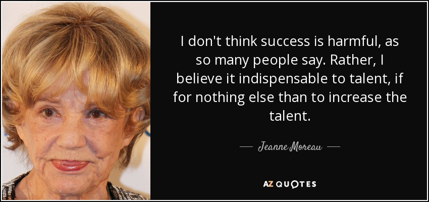 I don't think success is harmful, as so many people say. Rather, I believe it indispensable to talent, if for nothing else than to increase the talent. - Jeanne Moreau