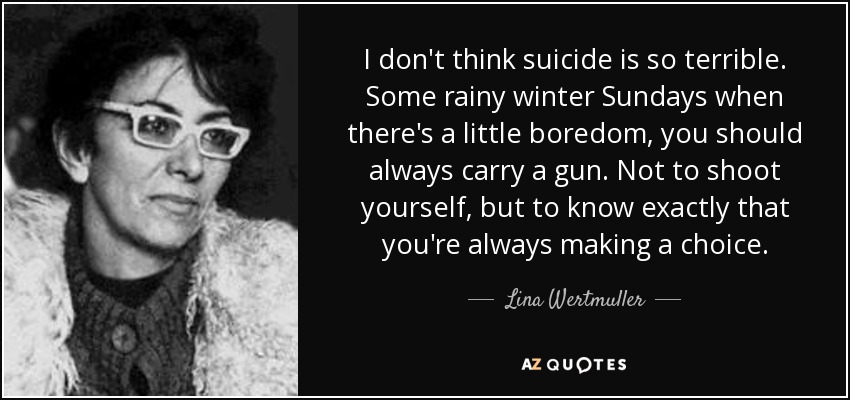 I don't think suicide is so terrible. Some rainy winter Sundays when there's a little boredom, you should always carry a gun. Not to shoot yourself, but to know exactly that you're always making a choice. - Lina Wertmuller