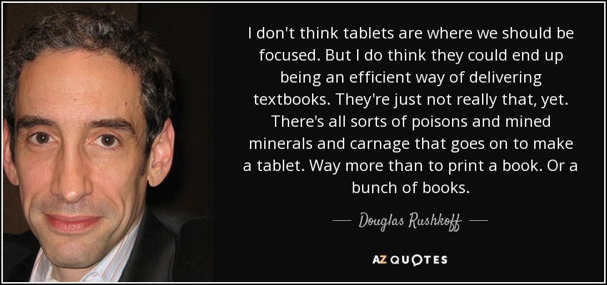I don't think tablets are where we should be focused. But I do think they could end up being an efficient way of delivering textbooks. They're just not really that, yet. There's all sorts of poisons and mined minerals and carnage that goes on to make a tablet. Way more than to print a book. Or a bunch of books. - Douglas Rushkoff