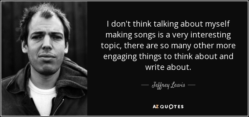 I don't think talking about myself making songs is a very interesting topic, there are so many other more engaging things to think about and write about. - Jeffrey Lewis