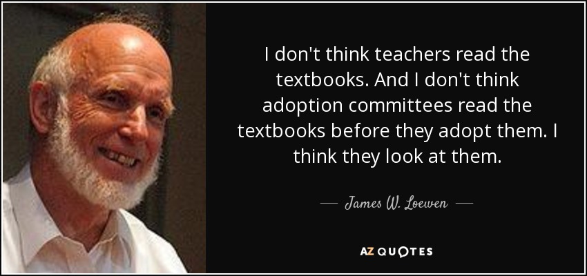 I don't think teachers read the textbooks. And I don't think adoption committees read the textbooks before they adopt them. I think they look at them. - James W. Loewen