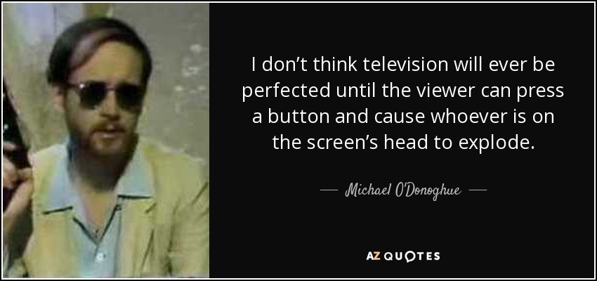 I don’t think television will ever be perfected until the viewer can press a button and cause whoever is on the screen’s head to explode. - Michael O'Donoghue