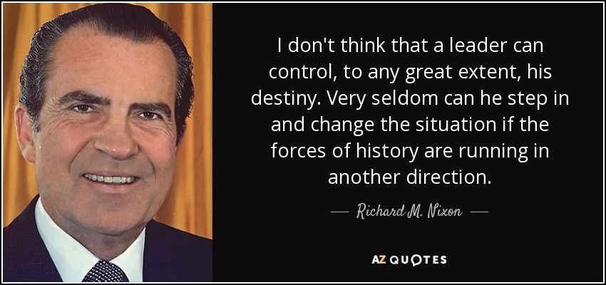 I don't think that a leader can control, to any great extent, his destiny. Very seldom can he step in and change the situation if the forces of history are running in another direction. - Richard M. Nixon