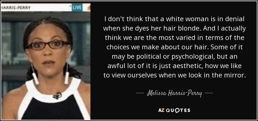 I don't think that a white woman is in denial when she dyes her hair blonde. And I actually think we are the most varied in terms of the choices we make about our hair. Some of it may be political or psychological, but an awful lot of it is just aesthetic, how we like to view ourselves when we look in the mirror. - Melissa Harris-Perry