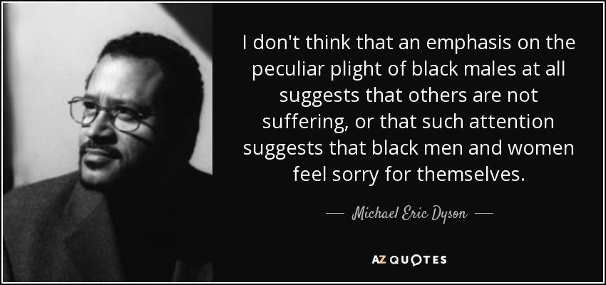 I don't think that an emphasis on the peculiar plight of black males at all suggests that others are not suffering, or that such attention suggests that black men and women feel sorry for themselves. - Michael Eric Dyson