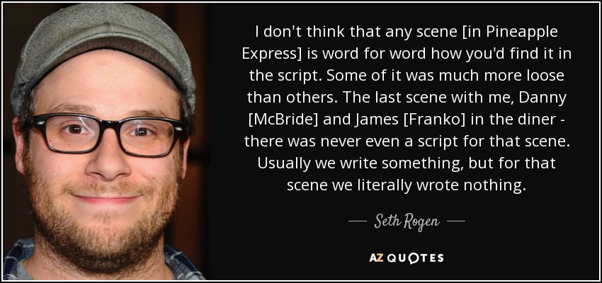 I don't think that any scene [in Pineapple Express] is word for word how you'd find it in the script. Some of it was much more loose than others. The last scene with me, Danny [McBride] and James [Franko] in the diner - there was never even a script for that scene. Usually we write something, but for that scene we literally wrote nothing. - Seth Rogen