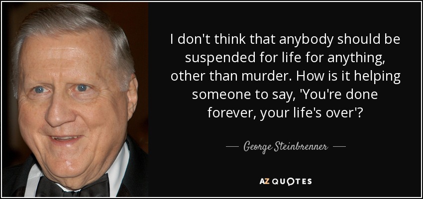 I don't think that anybody should be suspended for life for anything, other than murder. How is it helping someone to say, 'You're done forever, your life's over'? - George Steinbrenner