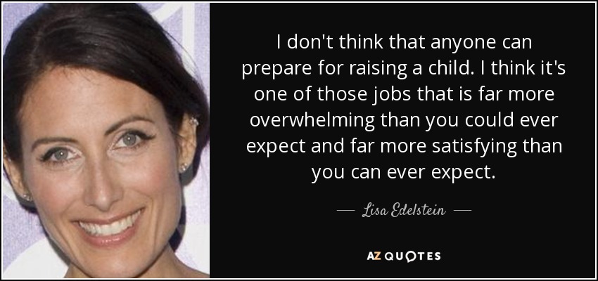 I don't think that anyone can prepare for raising a child. I think it's one of those jobs that is far more overwhelming than you could ever expect and far more satisfying than you can ever expect. - Lisa Edelstein