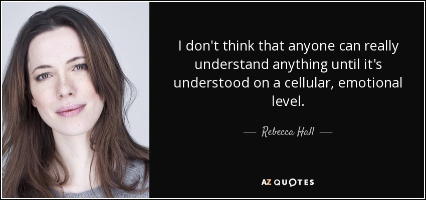 I don't think that anyone can really understand anything until it's understood on a cellular, emotional level. - Rebecca Hall