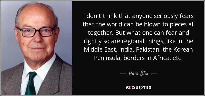 I don't think that anyone seriously fears that the world can be blown to pieces all together. But what one can fear and rightly so are regional things, like in the Middle East, India, Pakistan, the Korean Peninsula, borders in Africa, etc. - Hans Blix