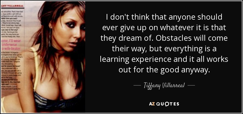 I don't think that anyone should ever give up on whatever it is that they dream of. Obstacles will come their way, but everything is a learning experience and it all works out for the good anyway. - Tiffany Villarreal
