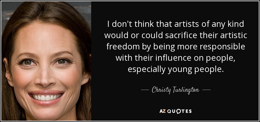 I don't think that artists of any kind would or could sacrifice their artistic freedom by being more responsible with their influence on people, especially young people. - Christy Turlington
