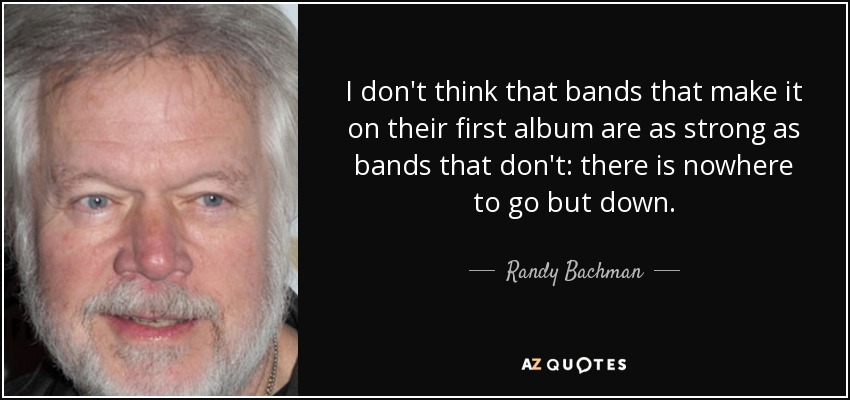 I don't think that bands that make it on their first album are as strong as bands that don't: there is nowhere to go but down. - Randy Bachman