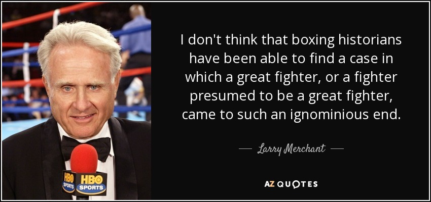 I don't think that boxing historians have been able to find a case in which a great fighter, or a fighter presumed to be a great fighter, came to such an ignominious end. - Larry Merchant