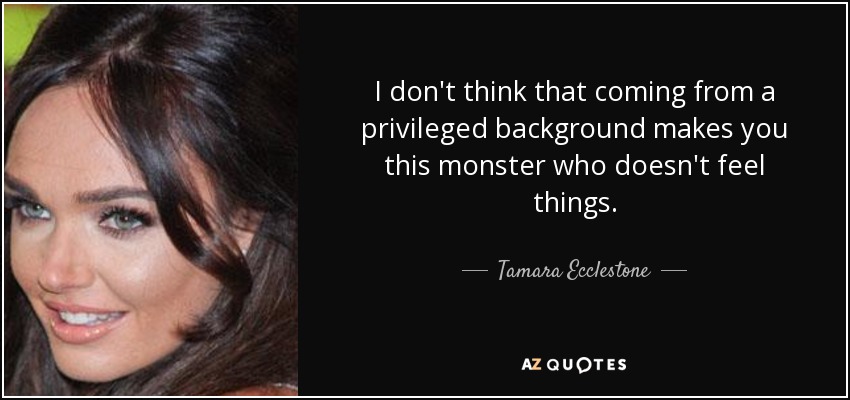 I don't think that coming from a privileged background makes you this monster who doesn't feel things. - Tamara Ecclestone