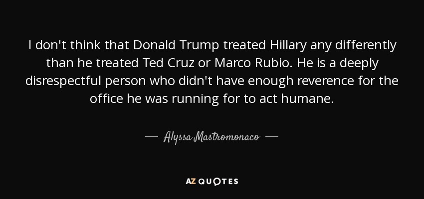 I don't think that Donald Trump treated Hillary any differently than he treated Ted Cruz or Marco Rubio. He is a deeply disrespectful person who didn't have enough reverence for the office he was running for to act humane. - Alyssa Mastromonaco