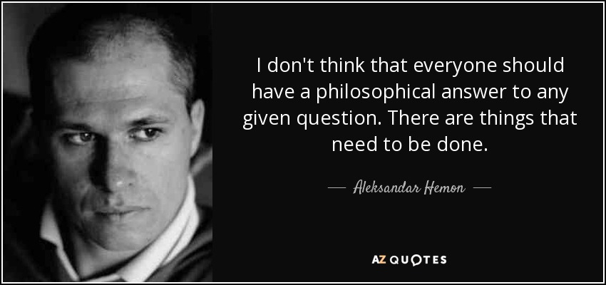 I don't think that everyone should have a philosophical answer to any given question. There are things that need to be done. - Aleksandar Hemon