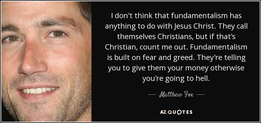 I don't think that fundamentalism has anything to do with Jesus Christ. They call themselves Christians, but if that's Christian, count me out. Fundamentalism is built on fear and greed. They're telling you to give them your money otherwise you're going to hell. - Matthew Fox