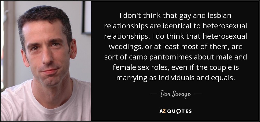 I don't think that gay and lesbian relationships are identical to heterosexual relationships. I do think that heterosexual weddings, or at least most of them, are sort of camp pantomimes about male and female sex roles, even if the couple is marrying as individuals and equals. - Dan Savage