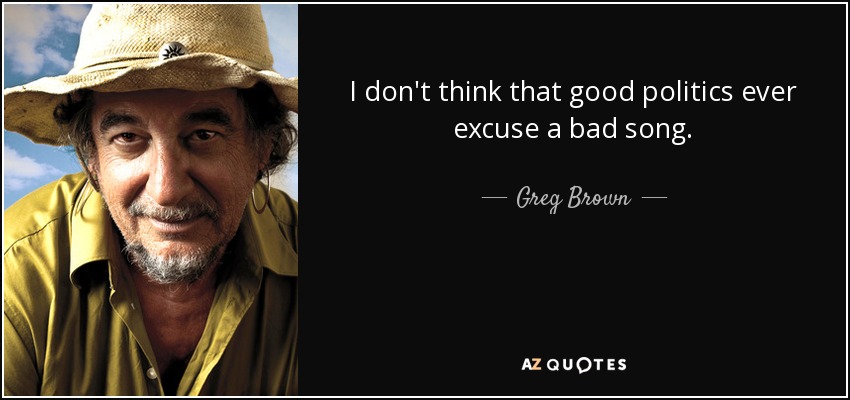 I don't think that good politics ever excuse a bad song. - Greg Brown