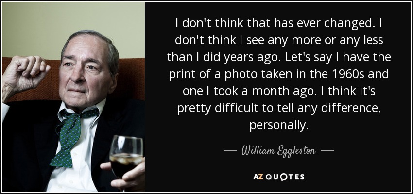 I don't think that has ever changed. I don't think I see any more or any less than I did years ago. Let's say I have the print of a photo taken in the 1960s and one I took a month ago. I think it's pretty difficult to tell any difference, personally. - William Eggleston