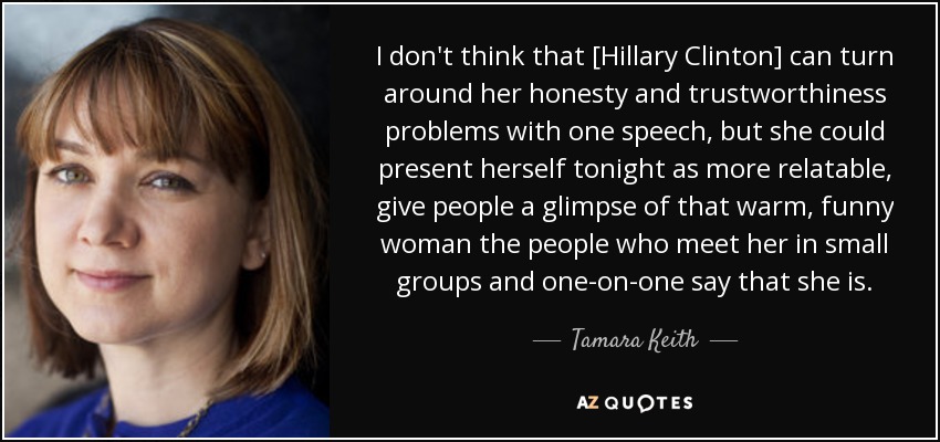 I don't think that [Hillary Clinton] can turn around her honesty and trustworthiness problems with one speech, but she could present herself tonight as more relatable, give people a glimpse of that warm, funny woman the people who meet her in small groups and one-on-one say that she is. - Tamara Keith