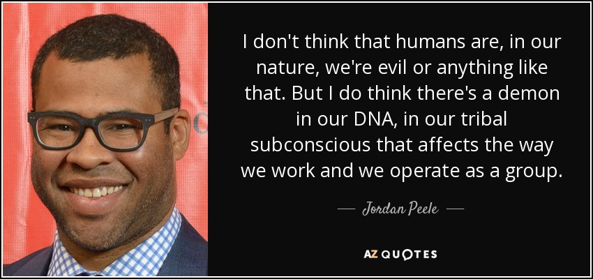 I don't think that humans are, in our nature, we're evil or anything like that. But I do think there's a demon in our DNA, in our tribal subconscious that affects the way we work and we operate as a group. - Jordan Peele