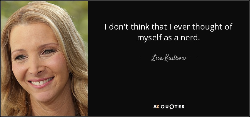 I don't think that I ever thought of myself as a nerd. - Lisa Kudrow