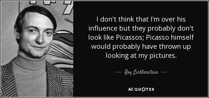 I don't think that I'm over his influence but they probably don't look like Picassos; Picasso himself would probably have thrown up looking at my pictures. - Roy Lichtenstein