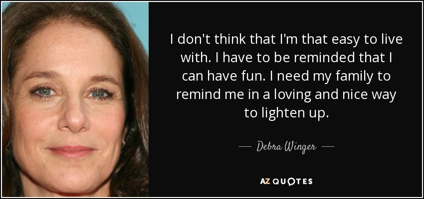 I don't think that I'm that easy to live with. I have to be reminded that I can have fun. I need my family to remind me in a loving and nice way to lighten up. - Debra Winger